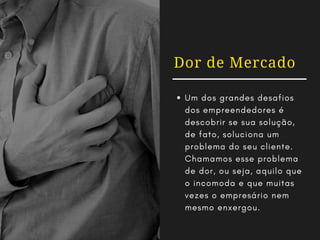 Dor de Mercado
Um dos grandes desafios
dos empreendedores é
descobrir se sua solução,
de fato, soluciona um
problema do seu cliente.
Chamamos esse problema
de dor, ou seja, aquilo que
o incomoda e que muitas
vezes o empresário nem
mesmo enxergou.
 