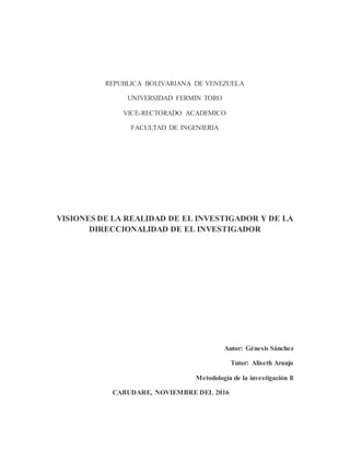 REPUBLICA BOLIVARIANA DE VENEZUELA
UNIVERSIDAD FERMIN TORO
VICE-RECTORADO ACADEMICO
FACULTAD DE INGENIERIA
VISIONES DE LA REALIDAD DE EL INVESTIGADOR Y DE LA
DIRECCIONALIDAD DE EL INVESTIGADOR
Autor: Génesis Sánchez
Tutor: Aliseth Araujo
Metodología de la investigación ll
CABUDARE, NOVIEMBRE DEL 2016
 