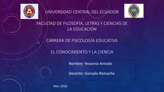 UNIVERSIDAD CENTRAL DEL ECUADOR
FACULTAD DE FILOSOFÍA, LETRAS Y CIENCIAS DE
LA EDUCACIÓN
CARRERA DE PSICOLOGÍA EDUCATIVA
EL CONOCIMIENTO Y LA CIENCIA
Nombre: Yessenia Arevalo
Docente: Gonzalo Remache
Nov. 2016
 