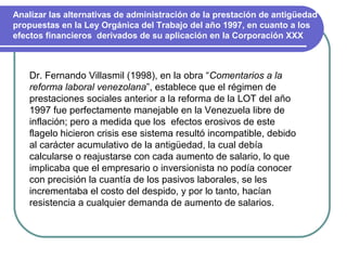 Analizar las alternativas de administración de la prestación de antigüedad
propuestas en la Ley Orgánica del Trabajo del año 1997, en cuanto a los
efectos financieros derivados de su aplicación en la Corporación XXX



    Dr. Fernando Villasmil (1998), en la obra “Comentarios a la
    reforma laboral venezolana”, establece que el régimen de
    prestaciones sociales anterior a la reforma de la LOT del año
    1997 fue perfectamente manejable en la Venezuela libre de
    inflación; pero a medida que los efectos erosivos de este
    flagelo hicieron crisis ese sistema resultó incompatible, debido
    al carácter acumulativo de la antigüedad, la cual debía
    calcularse o reajustarse con cada aumento de salario, lo que
    implicaba que el empresario o inversionista no podía conocer
    con precisión la cuantía de los pasivos laborales, se les
    incrementaba el costo del despido, y por lo tanto, hacían
    resistencia a cualquier demanda de aumento de salarios.
 