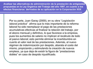 Analizar las alternativas de administración de la prestación de antigüedad
propuestas en la Ley Orgánica del Trabajo del año 1997, en cuanto a los
efectos financieros derivados de su aplicación en la Corporación XXX



     Por su parte, Juan Garay (2000), en su obra “Legislación
     laboral práctica” afirma que lo más importante de la reforma
     laboral ha sido reemplazar el pago de las prestaciones
     acumulativas efectivas al finalizar la relación del trabajo, por
     el abono mensual y definitivo, lo que favorece a la empresa,
     pues los aumentos de salario no implican el recálculo de todo
     el pasivo laboral; esto permite eliminar la incertidumbre en
     cuanto al valor real de las prestaciones. Además, el nuevo
     régimen de indemnización por despido, abarata el costo del
     mismo, propiciando y estimulando la creación de nuevos
     empleos, ya que deja de existir la figura de “prestaciones
     dobles” en caso de despido injustificado.
 