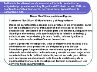Análisis de las alternativas de administración de la prestación de
antigüedad propuestas en la Ley Orgánica del Trabajo del año 1997, en
cuanto a los efectos financieros derivados de su aplicación en la
Corporación XXX
                      Bases filosóficas y epistemológicas
    Corrientes filosóficas: El Humanismo y el Pragmatismo
    Dadas las características propias de la prestación de antigüedad, como
    son las de proporcionar al trabajador un beneficio por el tiempo
    dedicado a la prestación de servicios para una empresa, asegurarle una
    vida digna al momento de la terminación de la relación de trabajo y
    satisfacer sus necesidades y la de su familia, la investigación se
    inscribe en la corriente filosófica del humanismo.
    Como la presente investigación, trata de determinar la realidad de la
    administración de la prestación de antigüedad y sus efectos
    financieros, para luego establecer mecanismos que permitan la más
    adecuada administración de las mismas y de esta manera, mejorar las
    características de la realidad existente, lo cual sería de gran utilidad
    para la empresa en el momento de la toma de decisiones y de la
    planificación financiera, la investigación también se inscribe en una
    corriente filosófica pragmática.
 