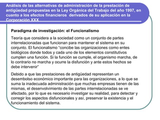 Análisis de las alternativas de administración de la prestación de
antigüedad propuestas en la Ley Orgánica del Trabajo del año 1997, en
cuanto a los efectos financieros derivados de su aplicación en la
Corporación XXX

  Paradigma de investigación: el Funcionalismo
  Teoría que considera a la sociedad como un conjunto de partes
  interrelacionadas que funcionan para mantener el sistema en su
  conjunto. El funcionalismo “concibe las organizaciones como entes
  biológicos donde todos y cada uno de los elementos constitutivos
  cumplen una función. Si la función se cumple, el organismo marcha, de
  lo contrario no marcha y ocurre la disfunción y ante estos hechos se
  debe intervenir”
  Debido a que las prestaciones de antigüedad representan un
  desembolso económico importante para las organizaciones, a lo que se
  suma la inadecuada administración que muchas empresas tienen de las
  mismas, el desenvolvimiento de las partes interrelacionadas se ve
  afectado, por lo que es necesario investigar su realidad, para detectar y
  corregir los aspectos disfuncionales y así, preservar la existencia y el
  funcionamiento del sistema.
 