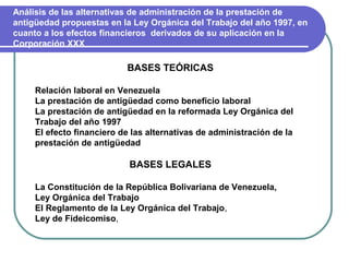 Análisis de las alternativas de administración de la prestación de
antigüedad propuestas en la Ley Orgánica del Trabajo del año 1997, en
cuanto a los efectos financieros derivados de su aplicación en la
Corporación XXX

                           BASES TEÓRICAS

     Relación laboral en Venezuela
     La prestación de antigüedad como beneficio laboral
     La prestación de antigüedad en la reformada Ley Orgánica del
     Trabajo del año 1997
     El efecto financiero de las alternativas de administración de la
     prestación de antigüedad

                            BASES LEGALES

     La Constitución de la República Bolivariana de Venezuela,
     Ley Orgánica del Trabajo
     El Reglamento de la Ley Orgánica del Trabajo,
     Ley de Fideicomiso,
 