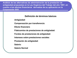 Análisis de las alternativas de administración de la prestación de
antigüedad propuestas en la Ley Orgánica del Trabajo del año 1997, en
cuanto a los efectos financieros derivados de su aplicación en la
Corporación XXX


                       Definición de términos básicos
            Antigüedad:
            Compensación por transferencia:
            Efecto financiero
            Fideicomiso de prestaciones de antigüedad:
            Fondos de prestaciones de antigüedad:
            Intereses sobre prestaciones sociales:
            Prestación de antigüedad:
            Salario:
            Salario Normal
 