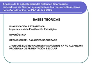 Análisis de la aplicabilidad del Balanced Scorecard e
Indicadores de Gestión que optimicen los recursos financieros
de la Coordinación del PAE de la XXXXX.


                          BASES TEÓRICAS

     PLANIFICACIÒN ESTRATÉGICA
     Importancia de la Planificación Estratégica

     DIAGNÓSTICO

     DEFINICIÓN DEL BALANCED SCORECARD

     ¿POR QUÉ LOS INDICADORES FINANCIEROS YA NO ALCANZAN?
     PROGRAMA DE ALIMENTACIÓN ESCOLAR
 