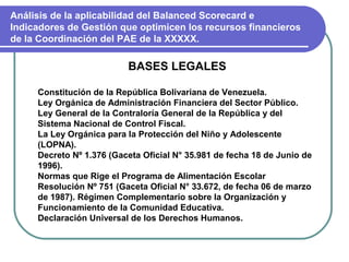 Análisis de la aplicabilidad del Balanced Scorecard e
Indicadores de Gestión que optimicen los recursos financieros
de la Coordinación del PAE de la XXXXX.

                          BASES LEGALES

     Constitución de la República Bolivariana de Venezuela.
     Ley Orgánica de Administración Financiera del Sector Público.
     Ley General de la Contraloría General de la República y del
     Sistema Nacional de Control Fiscal.
     La Ley Orgánica para la Protección del Niño y Adolescente
     (LOPNA).
     Decreto Nº 1.376 (Gaceta Oficial N° 35.981 de fecha 18 de Junio de
     1996).
     Normas que Rige el Programa de Alimentación Escolar
     Resolución Nº 751 (Gaceta Oficial N° 33.672, de fecha 06 de marzo
     de 1987). Régimen Complementario sobre la Organización y
     Funcionamiento de la Comunidad Educativa.
     Declaración Universal de los Derechos Humanos.
 