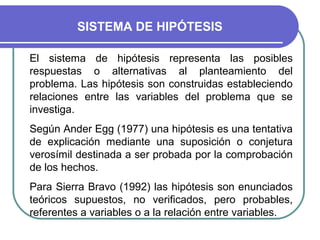 SISTEMA DE HIPÓTESIS

El sistema de hipótesis representa las posibles
respuestas o alternativas al planteamiento del
problema. Las hipótesis son construidas estableciendo
relaciones entre las variables del problema que se
investiga.
Según Ander Egg (1977) una hipótesis es una tentativa
de explicación mediante una suposición o conjetura
verosímil destinada a ser probada por la comprobación
de los hechos.
Para Sierra Bravo (1992) las hipótesis son enunciados
teóricos supuestos, no verificados, pero probables,
referentes a variables o a la relación entre variables.
 