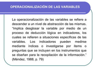 OPERACIONALIZACIÓN DE LAS VARIABLES


La operacionalización de las variables se refiere a
descender a un nivel de abstracción de las mismas.
“Implica desglosar la variable por medio de un
proceso de deducción lógica en indicadores, los
cuales se refieren a situaciones específicas de las
variables. Los indicadores pueden medirse
mediante índices o investigarse por ítems o
preguntas que se incluyen en los instrumentos que
se diseñan para la recopilación de la información.”
(Méndez, 1988, p. 79)
 