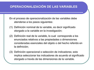 OPERACIONALIZACIÓN DE LAS VARIABLES


En el proceso de operacionalización de las variables debe
    atenderse a los pasos siguientes:

(1) Definición nominal de la variable, es decir significado
    otorgado a la variable en la investigación;

(2) Definición real de la variable, lo cual corresponde a los
    enunciados relativos a las propiedades o dimensiones
    consideradas esenciales del objeto o del hecho referido en
    la definición;

(3) Definición operacional o selección de indicadores; esto
    implica seleccionar los indicadores de acuerdo al significado
    otorgado a través de las dimensiones de la variable.
 