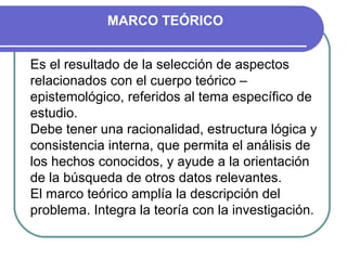 MARCO TEÓRICO


Es el resultado de la selección de aspectos
relacionados con el cuerpo teórico –
epistemológico, referidos al tema específico de
estudio.
Debe tener una racionalidad, estructura lógica y
consistencia interna, que permita el análisis de
los hechos conocidos, y ayude a la orientación
de la búsqueda de otros datos relevantes.
El marco teórico amplía la descripción del
problema. Integra la teoría con la investigación.
 