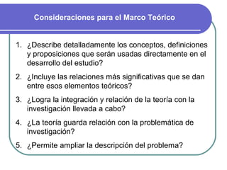 Consideraciones para el Marco Teórico


1. ¿Describe detalladamente los conceptos, definiciones
   y proposiciones que serán usadas directamente en el
   desarrollo del estudio?
2. ¿Incluye las relaciones más significativas que se dan
   entre esos elementos teóricos?
3. ¿Logra la integración y relación de la teoría con la
   investigación llevada a cabo?
4. ¿La teoría guarda relación con la problemática de
   investigación?
5. ¿Permite ampliar la descripción del problema?
 
