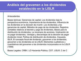Análisis del gravamen a los dividendos
        establecido en la LISLR

Antecedentes
Bases teóricas: Ganancias de capital, Los dividendos bajo la
perspectiva económica, Importancia de los dividendos, Influencia de
los dividendos en la decisión de invertir, Los dividendos y las
ganancias de capital, Métodos de pago de los dividendos, Registros
contables relativos al decreto y pago de dividendos, Bases para la
distribución de dividendos, La recompra de acciones, Implicación de
no pagar dividendos, Ventajas y desventajas de la decisión de pagar
dividendo inicial, Política de distribución de dividendos, Impuesto,
ISLR, El concepto fiscal del dividendo, gravamen a los dividendos,
gravamen a los dividendos en la LISLR, Elementos cualitativos y
cuantitativos del gravamen a los dividendos incorporados en la LISLR
(1999)
Bases Legales: CRBV, LO Hacienda Pública, COT, LISLR, C de C
 