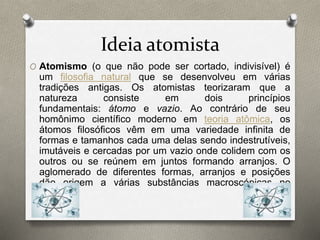 Ideia atomista 
O Atomismo (o que não pode ser cortado, indivisível) é 
um filosofia natural que se desenvolveu em várias 
tradições antigas. Os atomistas teorizaram que a 
natureza consiste em dois princípios 
fundamentais: átomo e vazio. Ao contrário de seu 
homônimo científico moderno em teoria atômica, os 
átomos filosóficos vêm em uma variedade infinita de 
formas e tamanhos cada uma delas sendo indestrutíveis, 
imutáveis e cercadas por um vazio onde colidem com os 
outros ou se reúnem em juntos formando arranjos. O 
aglomerado de diferentes formas, arranjos e posições 
dão origem a várias substâncias macroscópicas no 
mundo. 
 