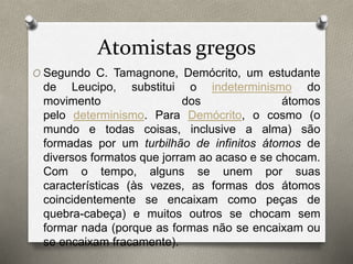 Atomistas gregos 
O Segundo C. Tamagnone, Demócrito, um estudante 
de Leucipo, substitui o indeterminismo do 
movimento dos átomos 
pelo determinismo. Para Demócrito, o cosmo (o 
mundo e todas coisas, inclusive a alma) são 
formadas por um turbilhão de infinitos átomos de 
diversos formatos que jorram ao acaso e se chocam. 
Com o tempo, alguns se unem por suas 
características (às vezes, as formas dos átomos 
coincidentemente se encaixam como peças de 
quebra-cabeça) e muitos outros se chocam sem 
formar nada (porque as formas não se encaixam ou 
se encaixam fracamente). 
 