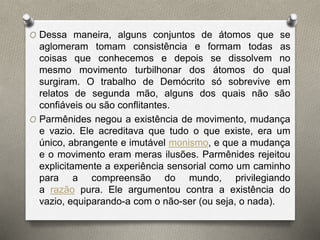 O Dessa maneira, alguns conjuntos de átomos que se 
aglomeram tomam consistência e formam todas as 
coisas que conhecemos e depois se dissolvem no 
mesmo movimento turbilhonar dos átomos do qual 
surgiram. O trabalho de Demócrito só sobrevive em 
relatos de segunda mão, alguns dos quais não são 
confiáveis ou são conflitantes. 
O Parmênides negou a existência de movimento, mudança 
e vazio. Ele acreditava que tudo o que existe, era um 
único, abrangente e imutável monismo, e que a mudança 
e o movimento eram meras ilusões. Parmênides rejeitou 
explicitamente a experiência sensorial como um caminho 
para a compreensão do mundo, privilegiando 
a razão pura. Ele argumentou contra a existência do 
vazio, equiparando-a com o não-ser (ou seja, o nada). 
 