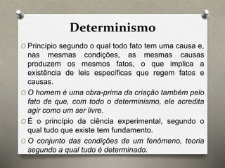 Determinismo 
O Princípio segundo o qual todo fato tem uma causa e, 
nas mesmas condições, as mesmas causas 
produzem os mesmos fatos, o que implica a 
existência de leis específicas que regem fatos e 
causas. 
O O homem é uma obra-prima da criação também pelo 
fato de que, com todo o determinismo, ele acredita 
agir como um ser livre. 
O É o princípio da ciência experimental, segundo o 
qual tudo que existe tem fundamento. 
O O conjunto das condições de um fenômeno, teoria 
segundo a qual tudo é determinado. 
 