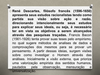 O René Descartes, filósofo francês (1596-1650) 
apresenta seus estudos racionalistas tendo como 
partida sua visão sobre ação e razão, 
direcionando intencionalmente seus estudos 
para explicar seus ideais, ou seja, é necessário 
ter em vista os objetivos a serem alcançados 
através das pesquisas traçadas. Francis Bacon 
(1561-1926) tenta provar suas teses pelo empirismo, 
no qual sugere métodos de analises de dados e 
comprovações dos mesmos para se provar um 
pensamento. A partir dessas ideias, surgem visões 
sobre como investigar o Homem através das 
análises. Inicialmente a visão externa, que prioriza 
uma valorização empirista dos sentidos humanos, 
pautados pela observação, mensuração e 
universalização. 
 