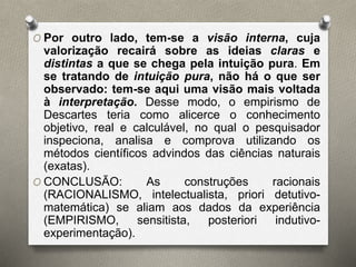 O Por outro lado, tem-se a visão interna, cuja 
valorização recairá sobre as ideias claras e 
distintas a que se chega pela intuição pura. Em 
se tratando de intuição pura, não há o que ser 
observado: tem-se aqui uma visão mais voltada 
à interpretação. Desse modo, o empirismo de 
Descartes teria como alicerce o conhecimento 
objetivo, real e calculável, no qual o pesquisador 
inspeciona, analisa e comprova utilizando os 
métodos científicos advindos das ciências naturais 
(exatas). 
O CONCLUSÃO: As construções racionais 
(RACIONALISMO, intelectualista, priori detutivo-matemática) 
se aliam aos dados da experiência 
(EMPIRISMO, sensitista, posteriori indutivo-experimentação). 
 