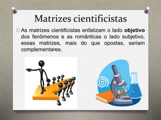 Matrizes cientificistas 
O As matrizes cientificistas enfatizam o lado objetivo 
dos fenômenos e as românticas o lado subjetivo, 
essas matrizes, mais do que opostas, seriam 
complementares. 
 