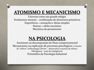 ATOMISMO E MECANICISMO 
Universo como um grande relógio 
Fenômenos mentais – combinação de elementos primitivos 
Experiência = sensações e ideias simples 
Síntese = efeito mecânico 
Mecânica do pensamento 
NA PSICOLOGIA 
Atomismo na decomposição do fluxo comportamental 
Mecanicismo na explicação de processos psicológicos: Conceito 
de “reflexo” (reflexologia) [Pavlov – desenvolveu conceito de reflexo, 
Ebbinghaus – teste de inteligência] 
Primórdios da Psicologia Industrial 
 