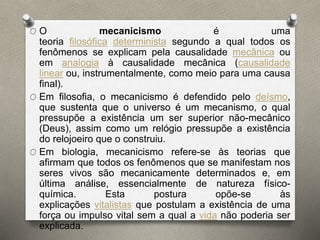 O O mecanicismo é uma 
teoria filosófica determinista segundo a qual todos os 
fenômenos se explicam pela causalidade mecânica ou 
em analogia à causalidade mecânica (causalidade 
linear ou, instrumentalmente, como meio para uma causa 
final). 
O Em filosofia, o mecanicismo é defendido pelo deísmo, 
que sustenta que o universo é um mecanismo, o qual 
pressupõe a existência um ser superior não-mecânico 
(Deus), assim como um relógio pressupõe a existência 
do relojoeiro que o construiu. 
O Em biologia, mecanicismo refere-se às teorias que 
afirmam que todos os fenômenos que se manifestam nos 
seres vivos são mecanicamente determinados e, em 
última análise, essencialmente de natureza físico-química. 
Esta postura opõe-se às 
explicações vitalistas que postulam a existência de uma 
força ou impulso vital sem a qual a vida não poderia ser 
explicada. 
 