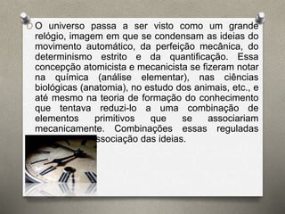O O universo passa a ser visto como um grande 
relógio, imagem em que se condensam as ideias do 
movimento automático, da perfeição mecânica, do 
determinismo estrito e da quantificação. Essa 
concepção atomicista e mecanicista se fizeram notar 
na química (análise elementar), nas ciências 
biológicas (anatomia), no estudo dos animais, etc., e 
até mesmo na teoria de formação do conhecimento 
que tentava reduzi-lo a uma combinação de 
elementos primitivos que se associariam 
mecanicamente. Combinações essas reguladas 
pelas leis de associação das ideias. 
 