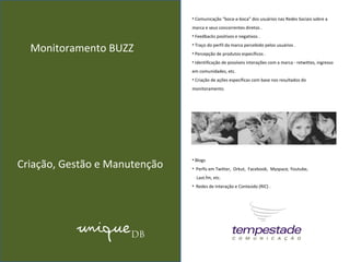 Monitoramento BUZZ Comunicação “boca-a-boca” dos usuários nas Redes Sociais sobre a marca e seus concorrentes diretos . Feedbacks positivos e negativos . Traço do perfil da marca percebido pelos usuários . Percepção de produtos específicos . Identificação de possíveis interações com a marca - retwittes, ingresso em comunidades, etc.  Criação de ações específicas com base nos resultados do monitoramento.   Criação, Gestão e Manutenção Blogs  Perfis em Twitter,  Orkut,  Facebook,  Myspace, Youtube,  Last.fm, etc.  Redes de Interação e Conteúdo (RIC) .   