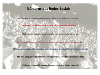 Internet: 1,4 Bilhões de  usuários 20 %população  Mundial. A cada minuto são disponibilizados 13 horas de Vídeo no Youtube. Números das Redes Sociais  Mídia Social superou a pornografia como atividade número   1. Se Facebook fosse um país seria o 4º do mundo em número de usuários .  80% das empresas estão usando o Linkedin como principal ferramenta de seleção .  34% dos Blogueiros comentam sobre produtos, serviços e marcas na rede.  78 % dos consumidores confiam em recomendações pessoais.  