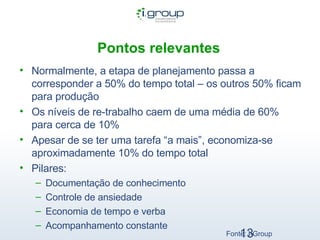 Pontos relevantes   Normalmente, a etapa de planejamento passa a corresponder a 50% do tempo total – os outros 50% ficam para produção Os níveis de re-trabalho caem de uma média de 60% para cerca de 10% Apesar de se ter uma tarefa “a mais”, economiza-se aproximadamente 10% do tempo total Pilares: Documentação de conhecimento Controle de ansiedade Economia de tempo e verba Acompanhamento constante Fonte: I-Group 