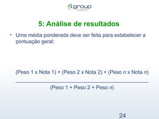 5: Análise de resultados   Uma média ponderada deve ser feita para estabelecer a pontuação geral: (Peso 1 x Nota 1) + (Peso 2 x Nota 2) + (Peso  n  x Nota  n ) ______________________________________________ (Peso 1 + Peso 2 + Peso  n ) 