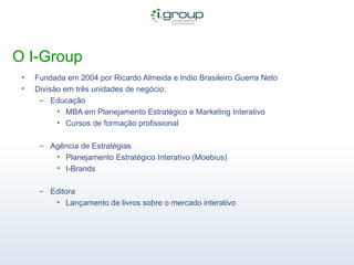 O I-Group Fundada em 2004 por Ricardo Almeida e Indio Brasileiro Guerra Neto Divisão em três unidades de negócio: Educação MBA em Planejamento Estratégico e Marketing Interativo Cursos de formação profissional Agência de Estratégias Planejamento Estratégico Interativo (Moebius) I-Brands Editora Lançamento de livros sobre o mercado interativo 