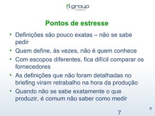 Pontos de estresse   Definições são pouco exatas – não se sabe pedir Quem define, às vezes, não é quem conhece Com escopos diferentes, fica difícil comparar os fornecedores As definições que não foram detalhadas no briefing viram retrabalho na hora da produção Quando não se sabe exatamente o que produzir, é comum não saber como medir P 