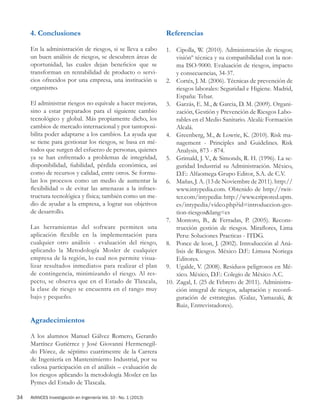 AVANCES Investigación en Ingeniería Vol. 10 - No. 1 (2013)34
4. Conclusiones
En la administración de riesgos, si se lleva a cabo
un buen análisis de riesgos, se descubren áreas de
oportunidad, las cuales dejan beneficios que se
transforman en rentabilidad de producto o servi-
cios ofrecidos por una empresa, una institución u
organismo.
El administrar riesgos no equivale a hacer mejoras,
sino a estar preparados para el siguiente cambio
tecnológico y global. Más propiamente dicho, los
cambios de mercado internacional y por tantoposi-
bilita poder adaptarse a los cambios. La ayuda que
se tiene para gestionar los riesgos, se basa en mé-
todos que surgen del esfuerzo de personas, quienes
ya se han enfrentado a problemas de integridad,
disponibilidad, fiabilidad, pérdida económica, así
como de recursos y calidad, entre otros. Se formu-
lan los procesos como un medio de aumentar la
flexibilidad o de evitar las amenazas a la infraes-
tructura tecnológica y física; también como un me-
dio de ayudar a la empresa, a lograr sus objetivos
de desarrollo.
Las herramientas del software permiten una
aplicación flexible en la implementación para
cualquier otro análisis - evaluación del riesgo,
aplicando la Metodología Mosler de cualquier
empresa de la región, lo cual nos permite visua-
lizar resultados inmediatos para realizar el plan
de contingencia, minimizando el riesgo. Al res-
pecto, se observa que en el Estado de Tlaxcala,
la clase de riesgo se encuentra en el rango muy
bajo y pequeño.
Agradecimientos
A los alumnos Manuel Gálvez Romero, Gerardo
Martínez Gutiérrez y José Giovanni Hermenegil-
do Flórez, de séptimo cuatrimestre de la Carrera
de Ingeniería en Mantenimiento Industrial, por su
valiosa participación en el análisis – evaluación de
los riesgos aplicando la metodología Mosler en las
Pymes del Estado de Tlaxcala.
Referencias
1.	 Cipolla, W. (2010). Administración de riesgos;
visiónº técnica y su compatibilidad con la nor-
ma ISO-9000. Evaluación de riesgos, impacto
y consecuencias, 34-37.
2.	 Cortés, J. M. (2006). Técnicas de prevención de
riesgos laborales: Seguridad e Higiene. Madrid,
España: Tebar.
3.	 Garzás, E. M., & Garcia, D. M. (2009). Organi-
zación, Gestión y Prevención de Riesgos Labo-
rables en el Medio Sanitario. Alcalá: Formación
Alcalá.
4.	 Greenberg, M., & Lowrie, K. (2010). Risk ma-
nagement - Principles and Guidelines. Risk
Analysis, 873 - 874.
5.	 Grimald, J. V., & Simonds, R. H. (1996). La se-
guridad Industrial su Administración. México,
D.F.: Alfaomega Grupo Editor, S.A. de C.V.
6.	 Mañas, J. A. (13 de Noviembre de 2011). http://
www.intypedia.com. Obtenido de http://twit-
ter.com/intypedia: http://www.criptored.upm.
es/intypedia/video.php?id=introduccion-ges-
tion-riesgos&lang=es
7.	 Montoro, B., & Ferradas, P. (2005). Recons-
trucción gestión de riesgos. Miraflores, Lima
Peru: Soluciones Practicas - ITDG.
8.	 Ponce de leon, J. (2002). Introducción al Aná-
lisis de Riesgos. México D.F.: Limusa Noriega
Editores.
9.	 Ugalde, V. (2008). Residuos peligrosos en Mé-
xico. México, D.F.: Colegio de México A.C.
10.	 Zagal, I. (25 de Febrero de 2011). Administra-
ción integral de riesgos, adaptación y reconfi-
guración de estrategias. (Galaz, Yamazaki, &
Ruiz, Entrevistadores).
 