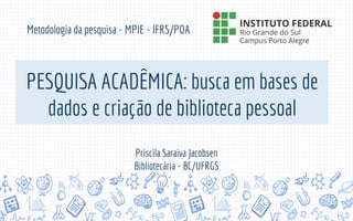 PESQUISA ACADÊMICA: busca em bases de
dados e criação de biblioteca pessoal
Metodologia da pesquisa - MPIE - IFRS/POA
Priscila Saraiva Jacobsen
Bibliotecária - BC/UFRGS
 
