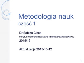 Metodologia nauk
część 1
Dr Sabina Cisek
Instytut Informacji Naukowej i Bibliotekoznawstwa UJ
2015/16
Aktualizacja 2015-10-20
1
 