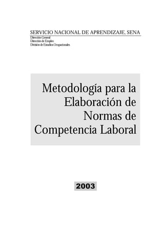 SERVICIO NACIONAL DE APRENDIZAJE, SENA
Dirección General
Dirección de Empleo
División de Estudios Ocupacionales




    Metodología para la
       Elaboración de
           Normas de
   Competencia Laboral



                                     2003
 