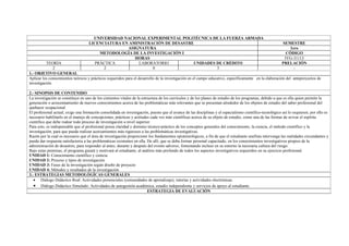 UNIVERSIDAD NACIONAL EXPERIMENTAL POLITÉCNICA DE LA FUERZA ARMADA
                                    LICENCIATURA EN AMINISTRACIÓN DE DESASTRE                                                                             SEMESTRE
                                                   ASIGNATURA                                                                                                 1ero
                                         METODOLOGÍA DE LA INVESTIGACIÓN I                                                                                  CÓDIGO
                                                      HORAS                                                                                                IYG-31113
          TEORÍA                       PRÁCTICA        LABORATORIO           UNIDADES DE CRÉDITO                                                          PRELACIÓN
               2                          2                  0                        3                                                                         -
1.- OBJETIVO GENERAL
Aplicar los conocimientos teóricos y prácticos requeridos para el desarrollo de la investigación en el campo educativo, específicamente en la elaboración del anteproyectos de
investigación.

2.- SINOPSIS DE CONTENIDO
La investigación se constituye en uno de los cimientos vitales de la estructura de los currículos y de los planes de estudio de los programas, debido a que es ella quien permite la
generación o acrecentamiento de nuevos conocimientos acerca de las problemáticas más relevantes que se presentan alrededor de los objetos de estudio del saber profesional del
quehacer ocupacional.
El profesional actual, exige una formación consolidada en investigación, puesto que el avance de las disciplinas y el espacialismo científico-tecnológico así lo requieren; por ello es
necesario habilitarlo en el manejo de concepciones, prácticas y actitudes cada vez más científicas acerca de su objeto de estudio, como una de las formas de avivar el espíritu
científico que debe rodear todo proceso de investigación a nivel superior.
Para esto, es indispensable que el profesional posea claridad y dominio técnico-práctico de los conceptos generales del conocimiento, la ciencia, el método científico y la
investigación, para que pueda realizar acercamientos más rigurosos a las problemáticas investigativas.
Razón por la cual es necesario que el área de investigación proporcione los fundamentos epistemológicos, a fin de que el estudiante unefista intervenga las realidades circundantes y
pueda dar respuesta satisfactoria a las problemáticas existentes en ella. De allí, que se deba formar personal capacitado, en los conocimientos investigativos propios de la
administración de desastres, para responder al antes, durante y después del evento adverso, fomentando incluso en su entorno la necesaria cultura del riesgo.
Bajo estas premisas, el programa guiará y motivará al estudiante, al análisis más profundo de todos los aspectos investigativos requeridos en su ejercicio profesional.
UNIDAD 1: Conocimiento científico y ciencia.
UNIDAD 2: Proceso y tipos de investigación
UNIDAD 3: Fases de la investigación según diseño de proyecto
UNIDAD 4: Métodos y resultados de la investigación
3.- ESTRATEGIAS METODOLÓGÍCAS GENERALES
   • Diálogo Didáctico Real: Actividades presenciales (comunidades de aprendizaje), tutorías y actividades electrónicas.
   • Diálogo Didáctico Simulado: Actividades de autogestión académica, estudio independiente y servicios de apoyo al estudiante.
                                                                          ESTRATEGIA DE EVALUACIÓN
 