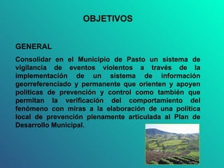 OBJETIVOS GENERAL Consolidar en el Municipio de Pasto un sistema de vigilancia de eventos violentos a través de la implementación de un sistema de información georreferenciado y permanente que orienten y apoyen políticas de prevención y control como también que permitan la verificación del comportamiento del fenómeno con miras a la elaboración de una política local de prevención plenamente articulada al Plan de Desarrollo Municipal. 