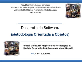 Desarrollo de Software.
(Metodología Orientada a Objetos)
Prof. Luis. E. Aponte I
Unidad Curricular. Proyecto Sociotecnologico III.
Modulo. Desarrollo de Aplicaciones Informáticas II
Republica Bolivariana de Venezuela
Ministerio del Poder Popular para la Educación Universitaria
Universidad Politécnica Territorial del Estado Aragua
Ext. Maracay.