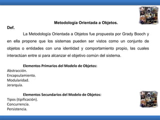 Metodología Orientada a Objetos.
Def.
La Metodología Orientada a Objetos fue propuesta por Grady Booch y
en ella propone que los sistemas pueden ser vistos como un conjunto de
objetos o entidades con una identidad y comportamiento propio, las cuales
interactúan entre si para alcanzar el objetivo común del sistema.
Elementos Primarios del Modelo de Objetos:
Abstracción.
Encapsulamiento.
Modularidad.
Jerarquía.
Elementos Secundarios del Modelo de Objetos:
Tipos (tipificación).
Concurrencia.
Persistencia.