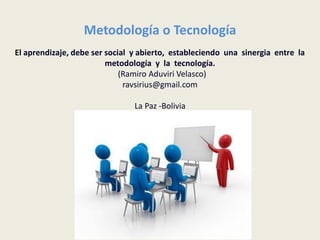 Metodología o Tecnología
El aprendizaje, debe ser social y abierto, estableciendo una sinergia entre la
                         metodología y la tecnología.
                             (Ramiro Aduviri Velasco)
                              ravsirius@gmail.com

                                La Paz -Bolivia
 