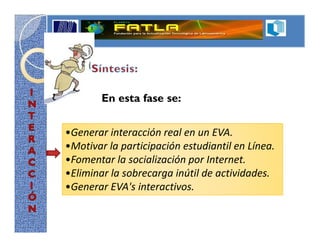En esta fase se:


•Generar interacción real en un EVA.
•Motivar la participación estudiantil en Línea.
•Fomentar la socialización por Internet.
•Eliminar la sobrecarga inútil de actividades.
•Generar EVA's interactivos.
 