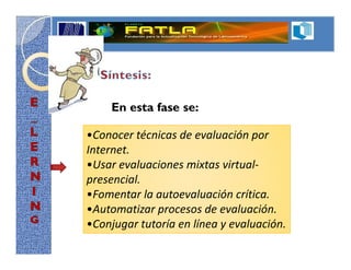 En esta fase se:

•Conocer técnicas de evaluación por
Internet.
•Usar evaluaciones mixtas virtual-
presencial.
•Fomentar la autoevaluación crítica.
•Automatizar procesos de evaluación.
•Conjugar tutoría en línea y evaluación.
 