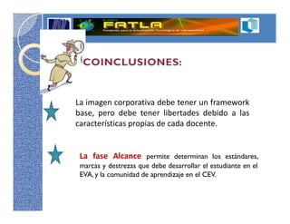 La imagen corporativa debe tener un framework
base, pero debe tener libertades debido a las
características propias de cada docente.


 La fase Alcance permite determinan los estándares,
 marcas y destrezas que debe desarrollar el estudiante en el
 EVA, y la comunidad de aprendizaje en el CEV.
 