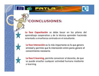 La fase Capacitación se debe basar en los pilares del
aprendizaje cooperativo y de la técnica aprender haciendo
orientado a enseñanza centrada en el estudiante.

La fase Interacción es la más importante es la que genera
amistad y permite que la interacción entre pares genere el
conocimiento necesario.

La fase E-learning, permite convencer al docente, de que
se puede enseñar cualquier actividad humana mediante
e-learning
 