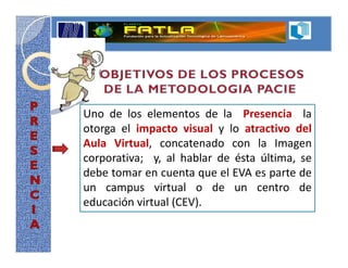 Uno de los elementos de la Presencia la
otorga el impacto visual y lo atractivo del
Aula Virtual, concatenado con la Imagen
corporativa; y, al hablar de ésta última, se
debe tomar en cuenta que el EVA es parte de
un campus virtual o de un centro de
educación virtual (CEV).
 