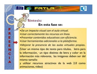 En esta fase se:
•Da un impacto visual con el aula virtual.
•Usar correctamente los recursos en línea.
•Presentar contenidos educativos con eficiencia.
•Usar herramientas adicionales a la plataforma.
•Mejorar la presencia de las aulas virtuales propias.
(Usar un mismo tipo de: texto para títulos, letra para
la información, un tipo distinto de letra y color en la
información más relevante, las imágenes deben ser del
mismo tamaño
y utilizar recursos atractivos de la web 2.0 como
animaciones, video)
 