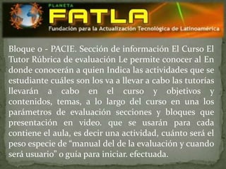 Bloque 0 - PACIE. Sección de información El Curso El
Tutor Rúbrica de evaluación Le permite conocer al En
donde conocerán a quien Indica las actividades que se
estudiante cuáles son los va a llevar a cabo las tutorías
llevarán a cabo en el curso y objetivos y
contenidos, temas, a lo largo del curso en una los
parámetros de evaluación secciones y bloques que
presentación en video. que se usarán para cada
contiene el aula, es decir una actividad, cuánto será el
peso especie de “manual del de la evaluación y cuando
será usuario” o guía para iniciar. efectuada.
 