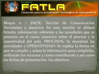 Bloque 0 - PACIE. Sección de Comunicación
Novedades y anuncios En esta sección se deberá
brindar información referente a las novedades que se
presenta en el curso, anuncios sobre el proceso y la
operatividad del aula. PROCESOS: Se muestran las
actividades a OPERATIVIDAD: Se explica la forma en
que se cumplir, y aclara la información para cumplirlas,
utilizarán los recursos y como contribuirán a así como
las fechas de presentación. los objetivos.
 